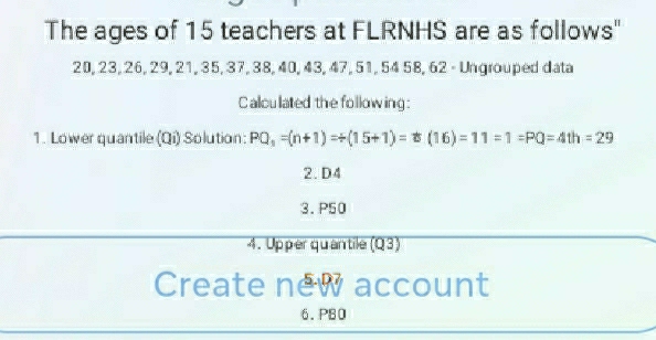 The ages of 15 teachers at FLRNHS are as follows"
20, 23, 26, 29, 21, 35, 37, 38, 40, 43, 47, 51, 54 58, 62 - Ungrouped data 
Calculated the following: 
1. Lower quantile (Qi) Solution: PQ_1=(n+1)Rightarrow (15+1)=t(16)=11=1=PQ=4th=29
2. D4
3. P50
4. Upper quantile (Q3) 
Create new account 
6. PB0