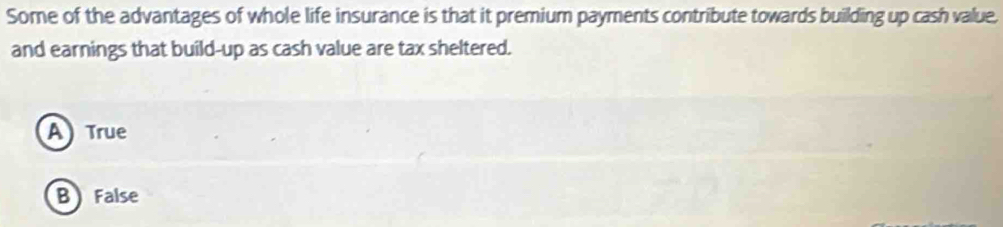 Some of the advantages of whole life insurance is that it premium payments contribute towards building up cash value.
and earnings that build-up as cash value are tax sheltered.
A True
B False