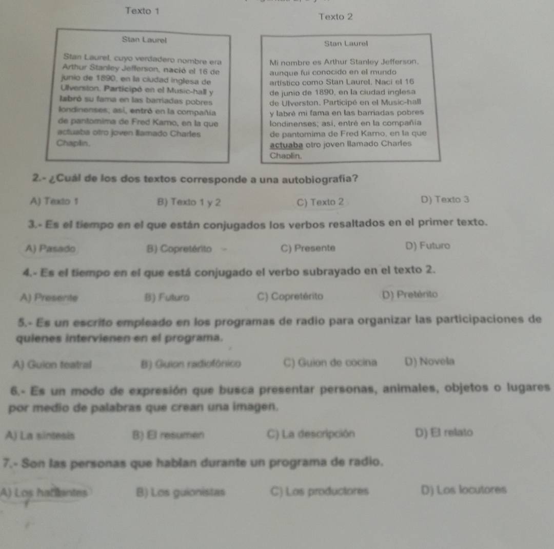 Texto 1
Texto 2
Stan Laurel Stan Laurel
Stan Laurel, cuyo verdadero nombre era Mi nombre es Arthur Stanley Jefferson.
Arthur Stanley Jefferson, nació el 16 de aunque fui conocido en el mundo
junio de 1890, en la ciudad inglesa de
artístico como Stan Laurel, Naci el 16
Ulversion. Participó en el Music-hall y de junio de 1890, en la ciudad inglesa
labró su fama en las barriadas pobres
de Ulverston. Participé en el Music-hall
londinenses; asi, entró en la compañía y labré mi fama en las barriadas pobres
de pantomima de Fred Karo, en la que londinenses; asi, entré en la compañía
actuaba otro joven lamado Charles de pantomima de Fred Karno, en la que
Chaplin. actuaba otro joven llamado Charles
Chaplin.
2.-¿Cuál de los dos textos corresponde a una autobiografía?
A) Texto 1 B) Texto 1 y 2 C) Texto 2 D) Texto 3
3.- Es el tiempo en el que están conjugados los verbos resaltados en el primer texto.
A) Pasado B) Copretérito C) Presente D) Futuro
4.- Es el tiempo en el que está conjugado el verbo subrayado en el texto 2.
A) Presente B) Futuro C) Copretérito D) Pretérito
5.- Es un escrito empleado en los programas de radio para organizar las participaciones de
quienes intervienen en el programa.
A) Guion featral B) Guion radiofónico C) Guion de cocina D) Novela
6.- Es un modo de expresión que busca presentar personas, animales, objetos o lugares
por medio de palabras que crean una imagen.
A) La sintesis B) El resumen C) La descripción D) El relato
7.- Son las personas que hablan durante un programa de radio.
A) Los hallantes B) Los guionistas C) Los productores D) Los locutores