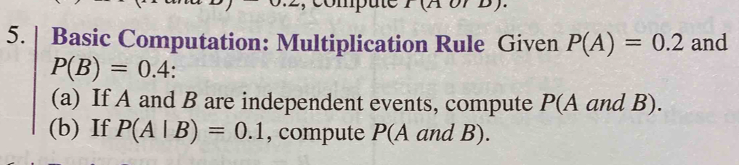 Basic Computation: Multiplication Rule Given P(A)=0.2 and
P(B)=0.4. 
(a) If A and B are independent events, compute P(A and B). 
(b) If P(A|B)=0.1 , compute P(A and B).