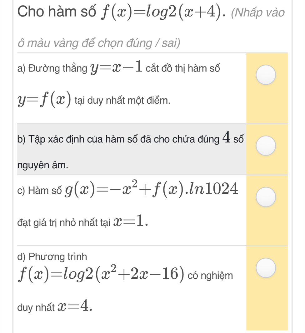 Cho hàm số f(x)=log 2(x+4). (Nhấp vào 
ô màu vàng để chọn đúng / sai) 
a) Đường thẳng y=x-1 cắt đồ thị hàm số
y=f(x) tại duy nhất một điểm. 
b) Tập xác định của hàm số đã cho chứa đúng 4 số 
nguyên âm. 
c) Hàm số g(x)=-x^2+f(x).ln 1024
đạt giá trị nhỏ nhất tại x=1. 
d) Phương trình
f(x)=log 2(x^2+2x-16) có nghiệm 
duy nhất x=4.