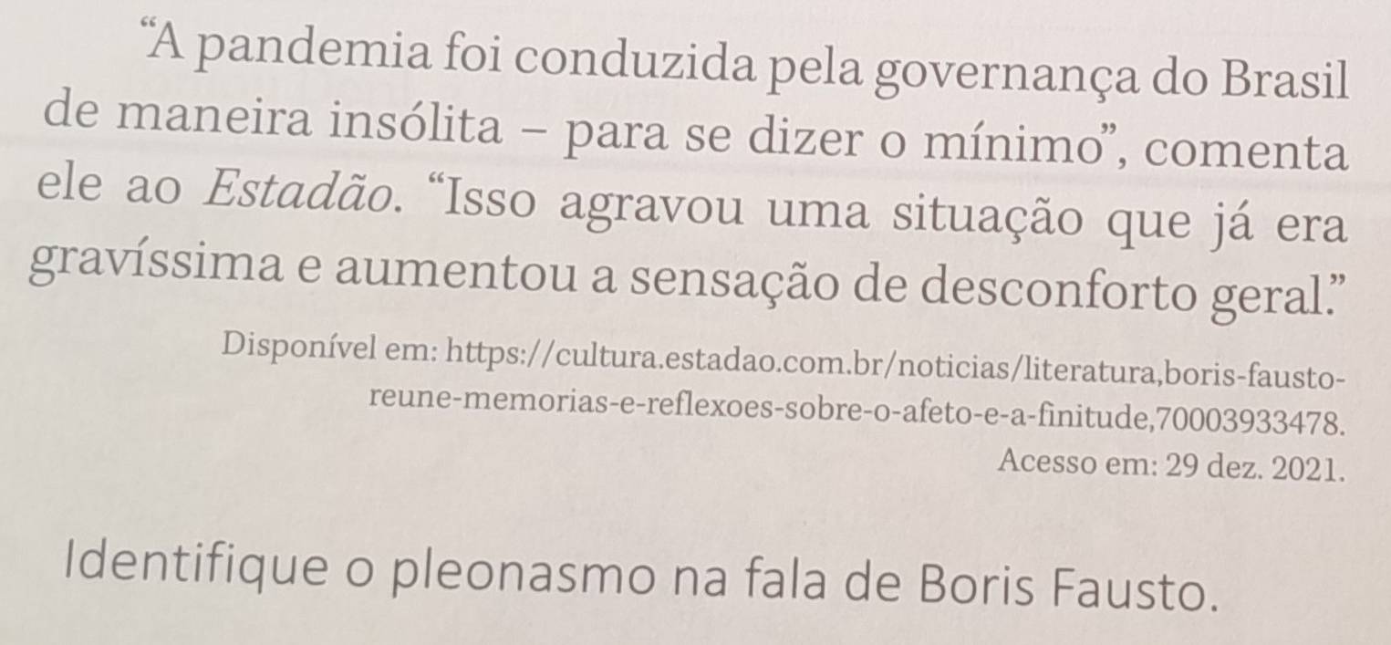 "A pandemia foi conduzida pela governança do Brasil 
de maneira insólita - para se dizer o mínimo', comenta 
ele ao Estadão. “Isso agravou uma situação que já era 
gravíssima e aumentou a sensação de desconforto geral' 
Disponível em: https://cultura.estadao.com.br/noticias/literatura,boris-fausto- 
reune-memorias-e-reflexoes-sobre-o-afeto-e-a-finitude,70003933478. 
Acesso em: 29 dez. 2021. 
Identifique o pleonasmo na fala de Boris Fausto.