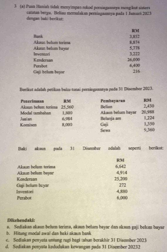 3 (a) Puan Haniah tidak menyimpan rekod perniagaannya mengikut sistem 
catatan bergu. Beliau memulakan perniagaannya pada 1 Januari 2023 
dengan baki berikut: 
RM 
Bank 3,852
Akaun belum terima 8,874
Akaun belum bayar 5,778
Inventori 3,222
Kenderaan 26,000
Perabot 6,400
Gaji belum bayar
216
Berikut adalah petikan buku tunai perniagaannya pada 31 Disember 2023. 
Penerimaan RM Pembayaran RM
Akaun belum terima 25,560 Belian 2,430
Modal tambahan 1,800 Akaun belum bayar 20,988
Jualan 6,984 Belanja am 1,224
Komi sen 8,000 Gaji 1,350
Sewa 9,360
Baki akaun pada 31 Disember adalah seperti berikut:
RM
Akaun belum terima 6,642
Akaun belum bayar 4,914
Kenderaan 25,200
Gaji belum bayar 272
Inventori 4,880
Perabot 6,000
Dikehendaki: 
a. Sediakan akaun belum terima, akaun belum bayar dan akaun gaji belum bayar 
b. Hitung modal awal dan baki akaun bank 
c. Sediakan penyata untung rugi bagi tahun berakhir 31 Disember 2023
d. Sediakan penyata kedudukan kewangan pada 31 Disember 20232