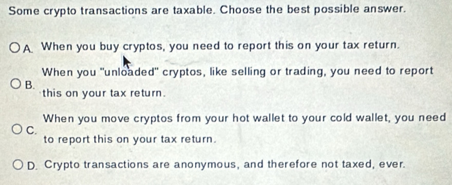 Some crypto transactions are taxable. Choose the best possible answer.
A When you buy cryptos, you need to report this on your tax return.
When you "unloaded" cryptos, like selling or trading, you need to report
B.
this on your tax return.
When you move cryptos from your hot wallet to your cold wallet, you need
C.
to report this on your tax return.
D. Crypto transactions are anonymous, and therefore not taxed, ever.