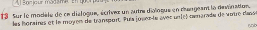 À Bonjour madame. En quor puís 
13 Sur le modèle de ce dialogue, écrivez un autre dialogue en changeant la destination, 
les horaires et le moyen de transport. Puis jouez-le avec un(e) camarade de votre class 
soix