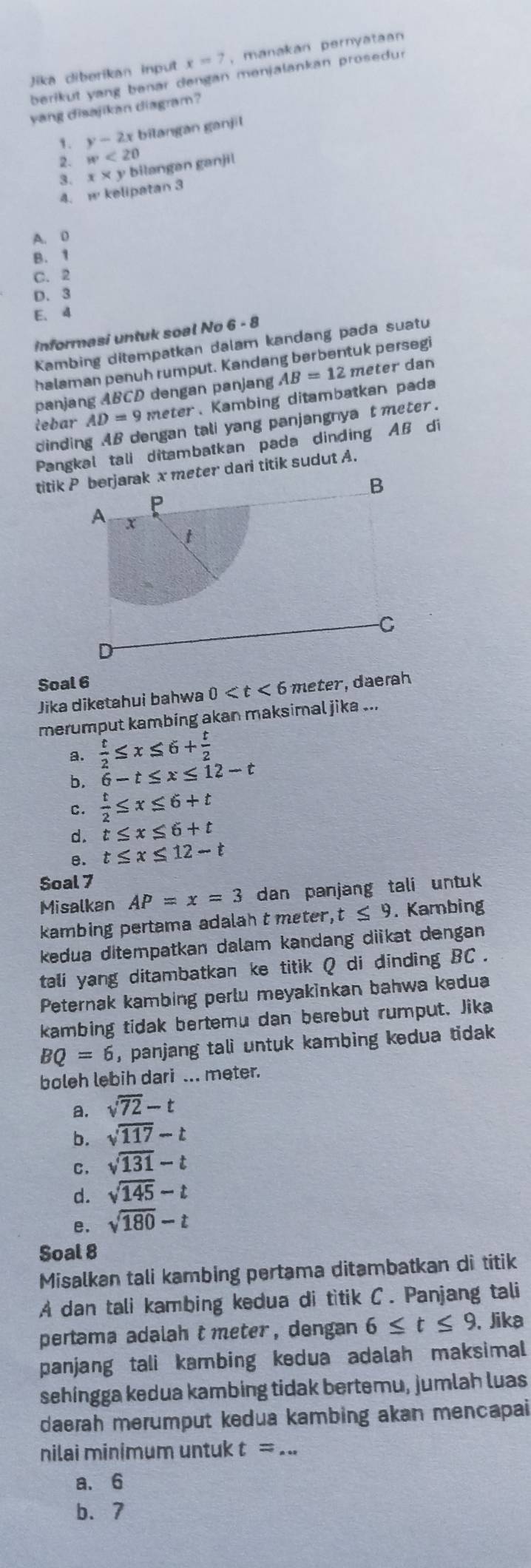 Jika diberikan input x=7 , manakan pernyataan
berikut yang benar dengan menjalankan prosedur
yang disajikan diagram?
1. y-2x bilangan ganjil
2. w<20</tex>
3. x* 3 bilangən ganjil
4. w kelipatan 3
A. D
B. 1
C. 2
D. 3
E. 4
informasi untuk soal No 6 - 8
Kambing ditempatkan dalam kandang pada suatu
halaman penuh rumput. Kandang berbentuk persegi
panjang ABCD dengan panjang AB=12 meter dan
lebar AD=9 meter、Kambing ditambatkan pada
dinding AB dengan tali yang panjangnya t meter
Pangkal tali ditambatkan pada dinding AB di
titik P borjarak x meter dari titik sudut A.
B
P
A X
t
-C
Soal 6
Jika diketahui bahwa 0 meter, daerah
merumput kambing akan maksimal jika ...
a.  t/2 ≤ x≤ 6+ t/2 
b. 6-t≤ x≤ 12-t
c.  t/2 ≤ x≤ 6+t
d. t≤ x≤ 6+t
B. t≤ x≤ 12-t
Soal 7
Misalkan AP=x=3 dan panjang tali untuk
kambing pertama adalah t meter, t≤ 9. Kambing
kedua ditempatkan dalam kandang dikat dengan
tali yang ditambatkan ke titik Q di dinding BC .
Peternak kambing perlu meyakinkan bahwa kedua
kambing tidak bertemu dan berebut rumput. Jika
BQ=6 , panjang tali untuk kambing kedua tidak .
boleh lebih dari ... meter.
a. sqrt(72)-t
b. sqrt(117)-t
C. sqrt(131)-t
d. sqrt(145)-t
e. sqrt(180)-t
Soal 8
Misalkan tali kambing pertama ditambatkan di titik
A dan tali kambing kedua di titik C. Panjang tali
pertama adalaht meter , dengan 6≤ t≤ 9 , Jika
panjang tali kambing kedua adalah maksimal 
sehingga kedua kambing tidak bertemu, jumlah luas
daerah merumput kedua kambing akan mencapai
nilai minɨmum untuk t= _
a. 6
b.7