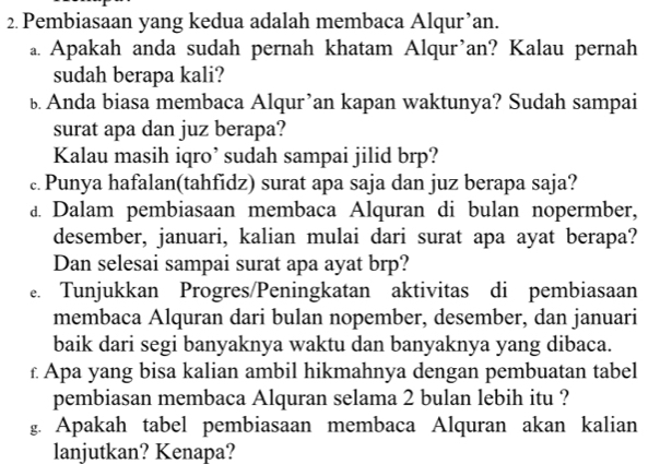 Pembiasaan yang kedua adalah membaca Alqur’an. 
a. Apakah anda sudah pernah khatam Alqur’an? Kalau pernah 
sudah berapa kali? 
ь Anda biasa membaca Alqur’an kapan waktunya? Sudah sampai 
surat apa dan juz berapa? 
Kalau masih iqro’ sudah sampai jilid brp? 
c. Punya hafalan(tahfidz) surat apa saja dan juz berapa saja? 
d Dalam pembiasaan membaca Alquran di bulan nopermber, 
desember, januari, kalian mulai dari surat apa ayat berapa? 
Dan selesai sampai surat apa ayat brp? 
e. Tunjukkan Progres/Peningkatan aktivitas di pembiasaan 
membaca Alquran dari bulan nopember, desember, dan januari 
baik dari segi banyaknya waktu dan banyaknya yang dibaca. 
£ Apa yang bisa kalian ambil hikmahnya dengan pembuatan tabel 
pembiasan membaca Alquran selama 2 bulan lebih itu ? 
g. Apakah tabel pembiasaan membaca Alquran akan kalian 
lanjutkan? Kenapa?