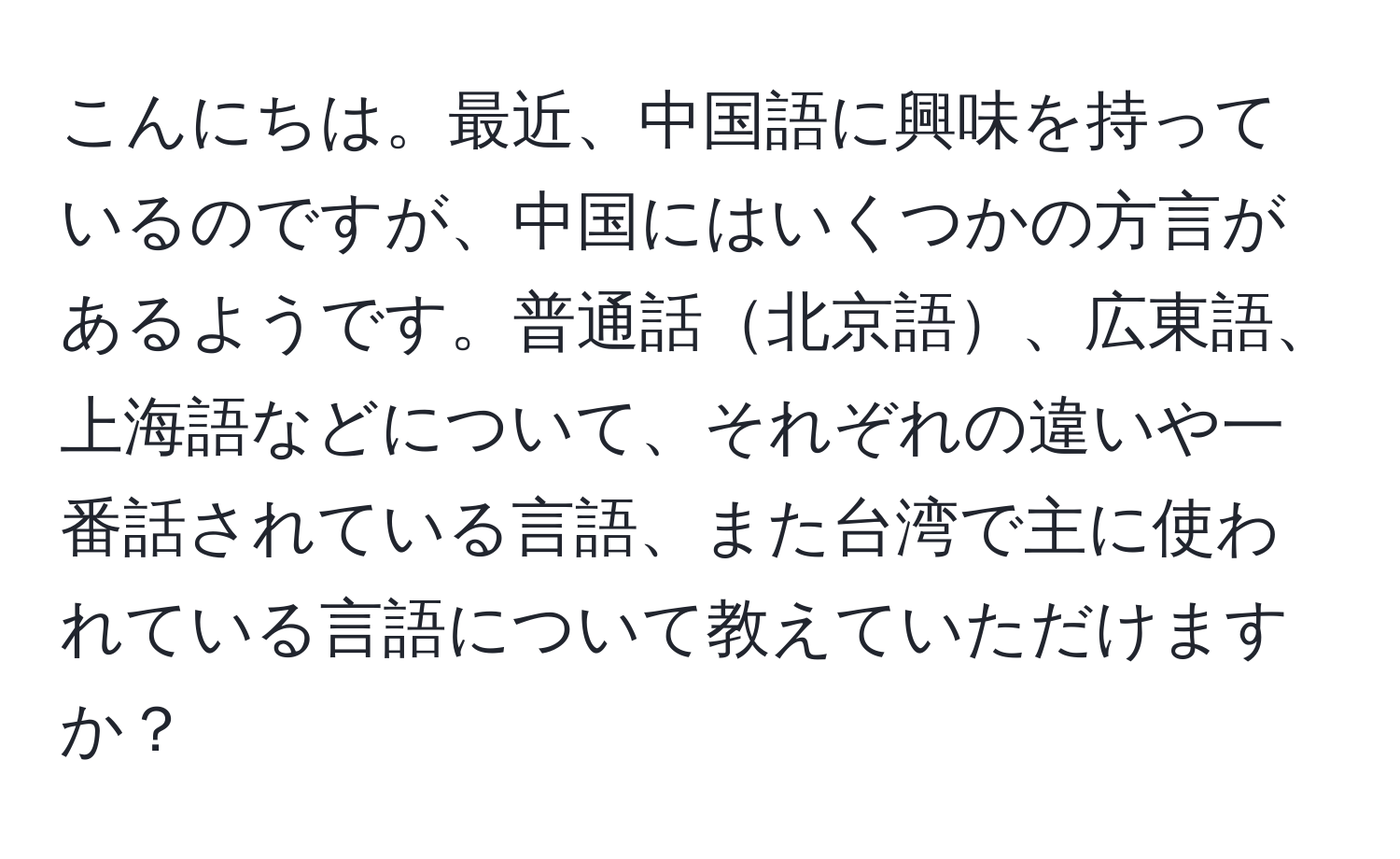 こんにちは。最近、中国語に興味を持っているのですが、中国にはいくつかの方言があるようです。普通話北京語、広東語、上海語などについて、それぞれの違いや一番話されている言語、また台湾で主に使われている言語について教えていただけますか？