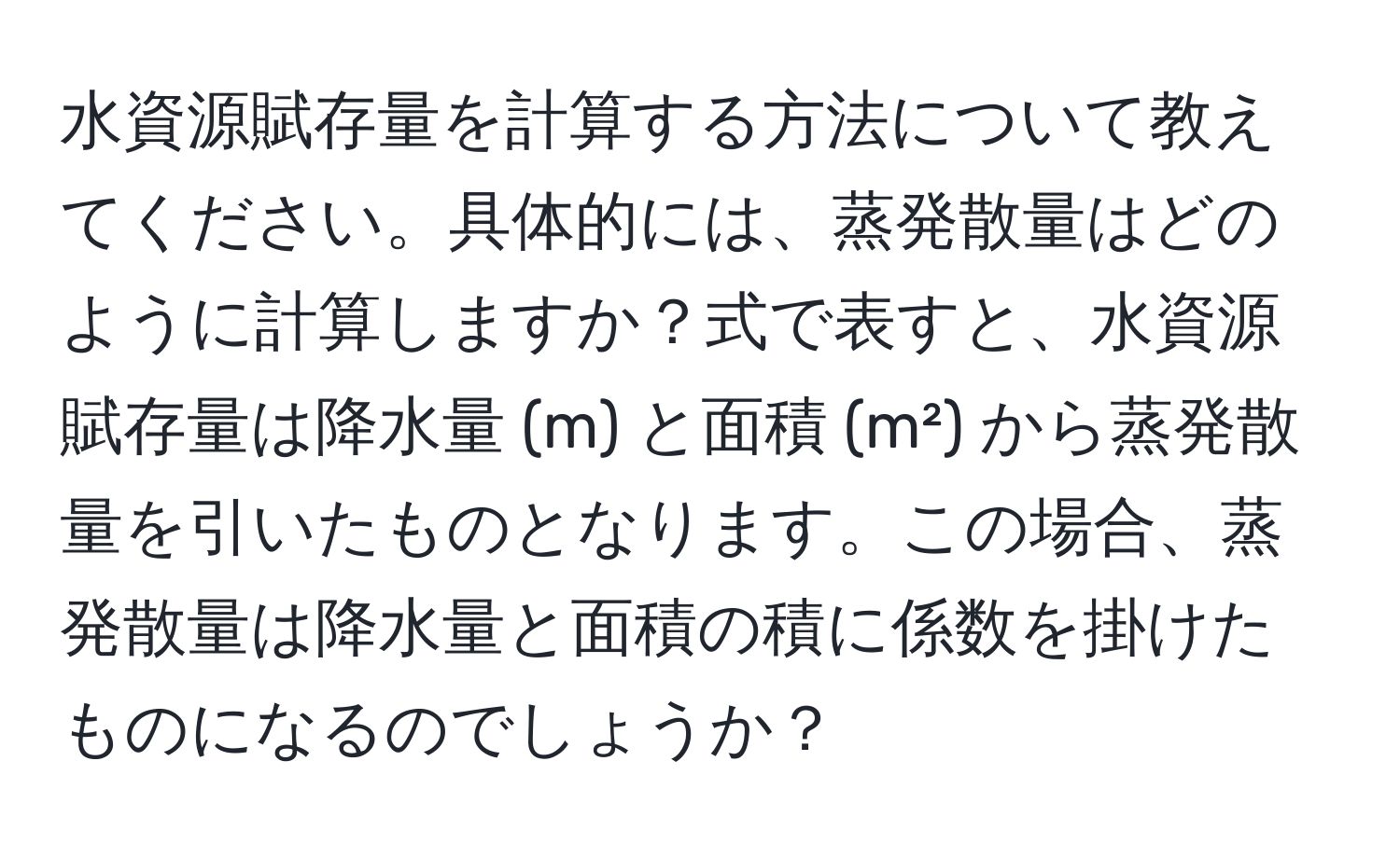 水資源賦存量を計算する方法について教えてください。具体的には、蒸発散量はどのように計算しますか？式で表すと、水資源賦存量は降水量 (m) と面積 (m²) から蒸発散量を引いたものとなります。この場合、蒸発散量は降水量と面積の積に係数を掛けたものになるのでしょうか？