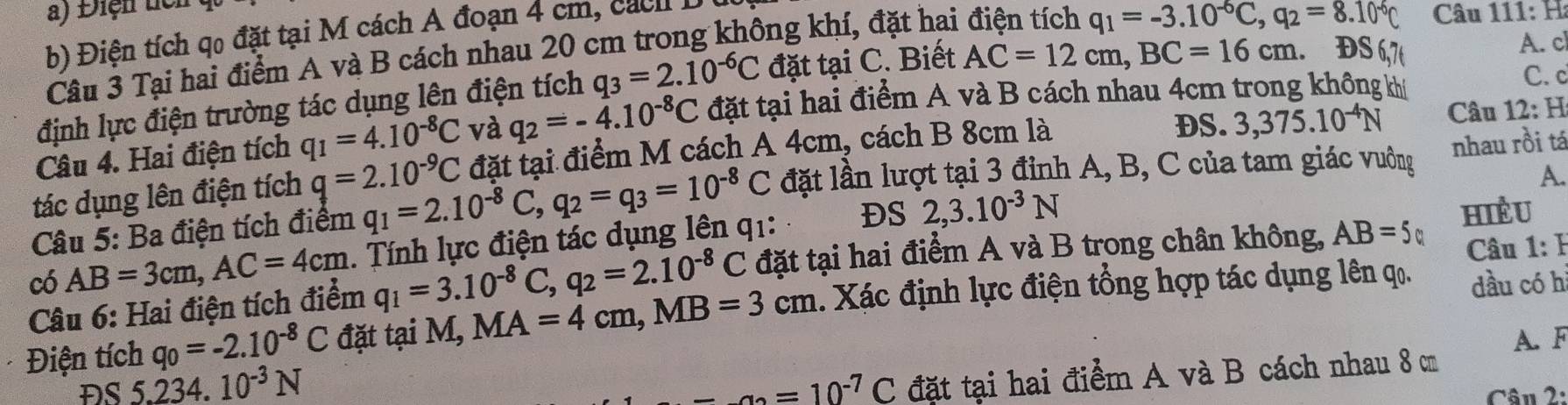 Điện tc
b) Điện tích qo đặt tại M cách A đoạn 4 cm, c á h  1
Câu 3 Tại hai điểm A và B cách nhau 20 cm trong không khí, đặt hai điện tích q_1=-3.10^(-6)C,q_2=8.10^(-6) Câu
111:H
định lực điện trường tác dụng lên điện tích q_3=2.10^(-6)C đặt tại C. Biết AC=12cm,BC=16cm
DS A. c
Câu 4. Hai điện tích q_1=4.10^(-8)C và q_2=-4.10^(-8)C đặt tại hai điểm A và B cách nhau 4cm trong không khí
C. c
tác dụng lên điện tích q=2.10^(-9)C đặt tại điểm M cách A 4cm, cách B 8cm là
DS. 3,375.10^(-4)N Câu 12: 4
A.
Câu 5: Ba điện tích điểm q_1=2.10^(-8)C,q_2=q_3=10^(-8)C đặt lần lượt tại 3 đỉnh A, B, C của tam giác vưởng nhau rồi tá
có AB=3cm,AC=4cm. Tính lực điện tác dụng lên q1: DS 2,3.10^(-3)N
HiềU
Câu 6: Hai điện tích điểm q_1=3.10^(-8)C,q_2=2.10^(-8)C đặt tại hai điểm A và B trong chân không, AB=5 Câu 1: B
Điện tích q_0=-2.10^(-8)C đặt tại M, MA=4cm,MB=3cm. Xác định lực điện tổng hợp tác dụng lên qọ. dầu có h
A. F
ĐS 5 234. 10^(-3)N -a=10=10^(-7)C đặt tại hai điểm A và B cách nhau 8 cm
Câu 2: