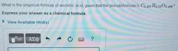 What is the empirical formula of ascorbic acid, given that the pseudoformula is C_3.407H_4.53O_2 . 6? 
Express your answer as a chemical formulla. 
View Available Hint(s) 
AΣφ ?