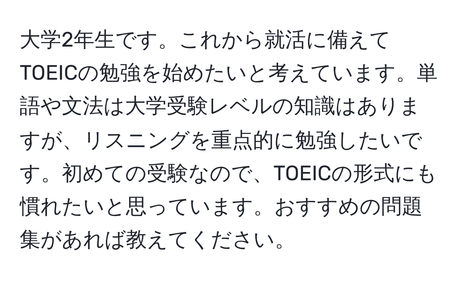 大学2年生です。これから就活に備えてTOEICの勉強を始めたいと考えています。単語や文法は大学受験レベルの知識はありますが、リスニングを重点的に勉強したいです。初めての受験なので、TOEICの形式にも慣れたいと思っています。おすすめの問題集があれば教えてください。