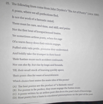 The following lines come from John Dryden's ''The Art of Poetry'' (circa 1580).
A poem, where we all perfections fied,
Is not the work of a fantastic mind;
There must be care, and time, and skill, and pains:
Not the first beat of inexperienced brains.
Yet sometimes artless poets, when the rage
Of a warm fancy does their minds engags.
Puffed with vain pride, possume they undestand,
And boldly take the trumpet in their hand
Their fustian muse each accident confourds:
Nor can she fly, but rise by leaps and bounds,
Till, their small stock of learning quickly spont,
Their poem dies for want of noarishnest.
Which choice best states the main idea of the poorn?
(A) The best poems are the product of "a fanstic misd."
(B) For poems to be perfect, they must eagage the fustion mose.
(C) A poess written by an artless poet dies from the poet's lsck efknewladge.
(D) Most poetry has a basls in emotional presssaptions en the pan of the poe.
