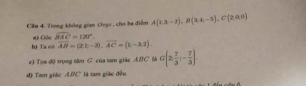 Cầu 4. Trong không gian Oxyz , cho ba điểm A(1;3;-2), B(3;4;-5), C(2;0;0)
a) Góc widehat BAC=120°. 
b) Ta có vector AB=(2;1;-3), vector AC=(1;-3;2). 
c) Tọa độ trọng tâm G của tam giác ABC là G(2; 7/3 ;- 7/3 ). 
d) Tam giác ABC là tam giác đều.