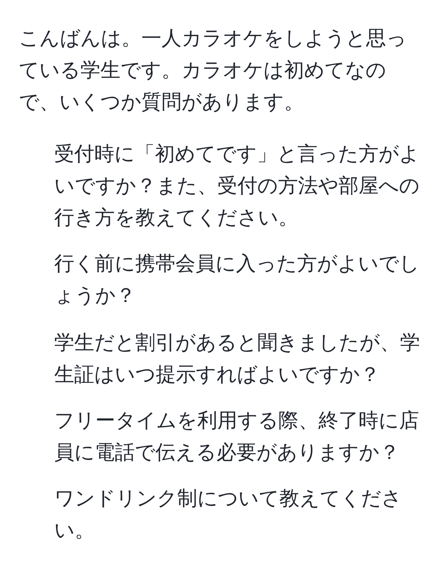 こんばんは。一人カラオケをしようと思っている学生です。カラオケは初めてなので、いくつか質問があります。  
1. 受付時に「初めてです」と言った方がよいですか？また、受付の方法や部屋への行き方を教えてください。  
2. 行く前に携帯会員に入った方がよいでしょうか？  
3. 学生だと割引があると聞きましたが、学生証はいつ提示すればよいですか？  
4. フリータイムを利用する際、終了時に店員に電話で伝える必要がありますか？  
5. ワンドリンク制について教えてください。