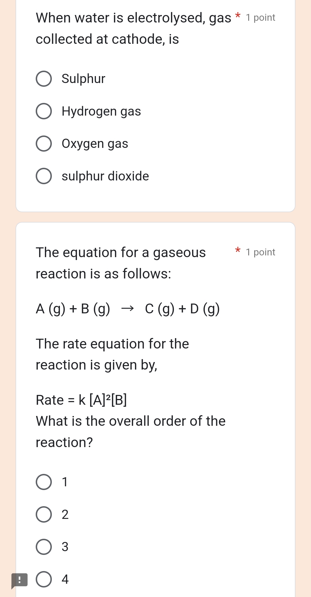 When water is electrolysed, gas * 1 point
collected at cathode, is
Sulphur
Hydrogen gas
Oxygen gas
sulphur dioxide
The equation for a gaseous 1 point
reaction is as follows:
A(g)+B(g)to C(g)+D(g)
The rate equation for the
reaction is given by,
Rate =k[A]^2[B]
What is the overall order of the
reaction?
1
2
3 !
4