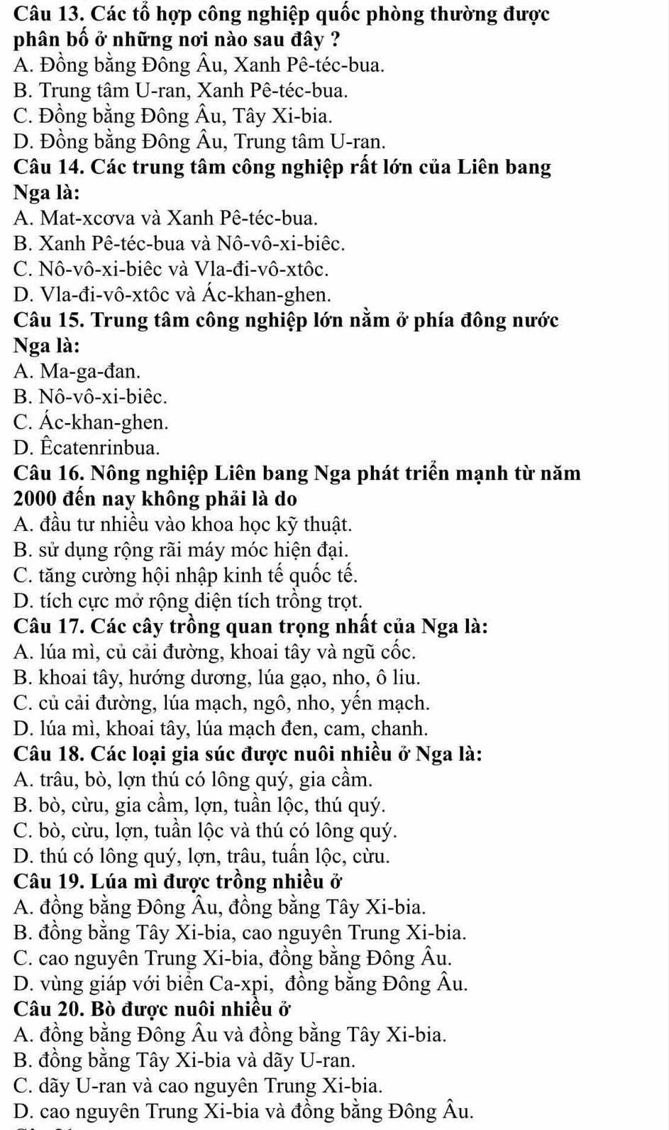 Các tổ hợp công nghiệp quốc phòng thường được
phân bố ở những nơi nào sau đây ?
A. Đồng bằng Đông Âu, Xanh Pê-téc-bua.
B. Trung tâm U-ran, Xanh Pê-téc-bua.
C. Đồng bằng Đông Âu, Tây Xi-bia.
D. Đồng bằng Đông Âu, Trung tâm U-ran.
Câu 14. Các trung tâm công nghiệp rất lớn của Liên bang
Nga là:
A. Mat-xcơva và Xanh Pê-téc-bua.
B. Xanh Pê-téc-bua và Nô-vô-xi-biêc.
C. Nô-vô-xi-biêc và Vla-đi-vô-xtôc.
D. Vla-đi-vô-xtôc và Ác-khan-ghen.
Câu 15. Trung tâm công nghiệp lớn nằm ở phía đông nước
Nga là:
A. Ma-ga-đan.
B. Nô-vô-xi-biêc.
C. Ác-khan-ghen.
D. Êcatenrinbua.
Câu 16. Nông nghiệp Liên bang Nga phát triển mạnh từ năm
2000 đến nay không phải là do
A. đầu tư nhiều vào khoa học kỹ thuật.
B. sử dụng rộng rãi máy móc hiện đại.
C. tăng cường hội nhập kinh tế quốc tế.
D. tích cực mở rộng diện tích trồng trọt.
Câu 17. Các cây trồng quan trọng nhất của Nga là:
A. lúa mì, củ cải đường, khoai tây và ngũ cốc.
B. khoai tây, hướng dương, lúa gạo, nho, ô liu.
C. củ cải đường, lúa mạch, ngô, nho, yến mạch.
D. lúa mì, khoai tây, lúa mạch đen, cam, chanh.
Câu 18. Các loại gia súc được nuôi nhiều ở Nga là:
A. trâu, bò, lợn thú có lông quý, gia cầm.
B. bò, cừu, gia cầm, lợn, tuần lộc, thú quý.
C. bò, cừu, lợn, tuần lộc và thú có lông quý.
D. thú có lông quý, lợn, trâu, tuấn lộc, cừu.
Câu 19. Lúa mì được trồng nhiều ở
A. đồng bằng Đông Âu, đồng bằng Tây Xi-bia.
B. đồng bằng Tây Xi-bia, cao nguyên Trung Xi-bia.
C. cao nguyên Trung Xi-bia, đồng bằng Đông Âu.
D. vùng giáp với biển Ca-xpi, đồng bằng Đông Âu.
Câu 20. Bò được nuôi nhiều ở
A. đồng bằng Đông Âu và đồng bằng Tây Xi-bia.
B. đồng bằng Tây Xi-bia và dãy U-ran.
C. dãy U-ran và cao nguyên Trung Xi-bia.
D. cao nguyên Trung Xi-bia và đồng bằng Đông Âu.