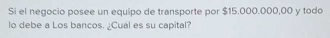 Si el negocio posee un equipo de transporte por $15.000.000,00 y todo 
lo debe a Los bancos. ¿Cuál es su capital?