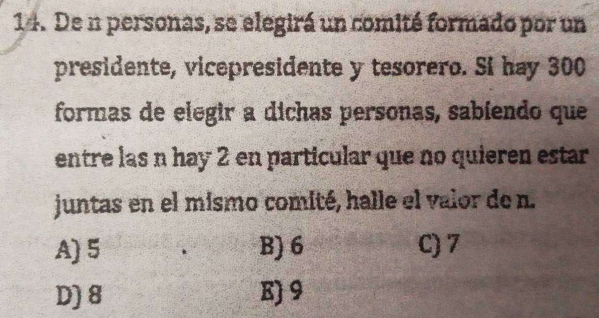 De n personas, se elegirá un comité formado por un
presidente, vicepresidente y tesorero. Si hay 300
formas de elegir a dichas personas, sabíendo que
entre las n hay 2 en particular que no quieren estar
juntas en el mismo comité, halle el valor de n.
A) 5 B) 6 C) 7
D) 8 E) 9