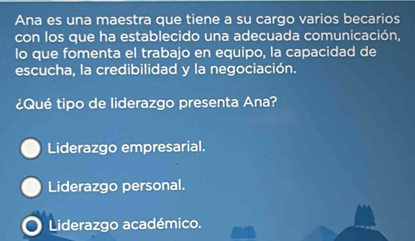 Ana es una maestra que tiene a su cargo varios becarios
con los que ha establecido una adecuada comunicación,
lo que fomenta el trabajo en equipo, la capacidad de
escucha, la credibilidad y la negociación.
¿Qué tipo de liderazgo presenta Ana?
Liderazgo empresarial.
Liderazgo personal.
Liderazgo académico.