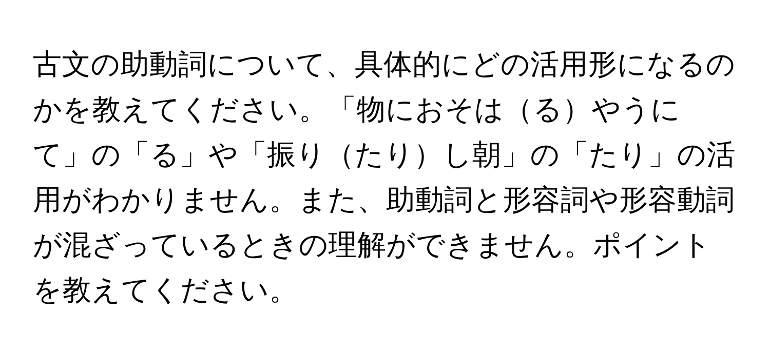 古文の助動詞について、具体的にどの活用形になるのかを教えてください。「物におそはるやうにて」の「る」や「振りたりし朝」の「たり」の活用がわかりません。また、助動詞と形容詞や形容動詞が混ざっているときの理解ができません。ポイントを教えてください。