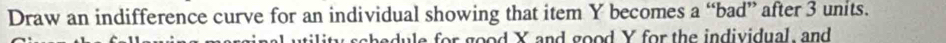 Draw an indifference curve for an individual showing that item Y becomes a “bad” after 3 units. 
iity sche dule for good Y and good Y for the individual, and