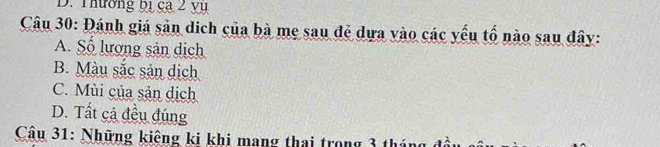 Thường bị ca 2 yụ
Câu 30: Đánh giá sản dich của bà mẹ sau đẻ dựa vào các yếu tố nào sau đây:
A. Số lượng sản dịch
B. Màu sắc sản dịch
C. Mùi của sản dịch
D. Tất cả đều đúng
Câu 31: Những kiêng ki khi mang thai trong 3 thứ