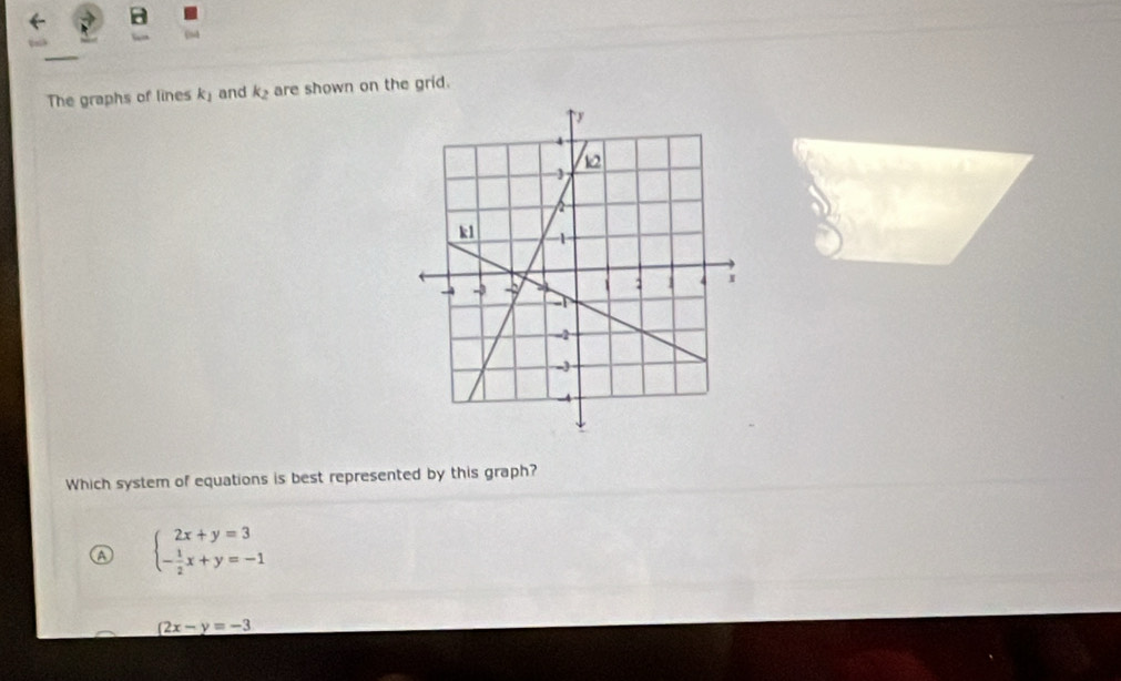 Esd
The graphs of lines k_1 and k_2 are shown on the grid.
Which system of equations is best represented by this graph?
beginarrayl 2x+y=3 - 1/2 x+y=-1endarray.
(2x-y=-3