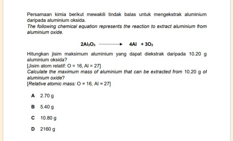 Persamaan kimia berikut mewakili tindak balas untuk mengekstrak aluminium
daripada aluminium oksida.
The following chemical equation represents the reaction to extract aluminium from
aluminium oxide.
2Al_2O_3to 4Al+3O_2
Hitungkan jisim maksimum aluminium yang dapat diekstrak daripada 10.20 g
aluminium oksida?
[Jisim atom relatif: O=16, AI=27]
Calculate the maximum mass of aluminium that can be extracted from 10.20 g of
aluminium oxide?
[Relative atomic mass: O=16, AI=27]
A 2.70 g
B 5.40 g
C 10.80 g
D 2160 g