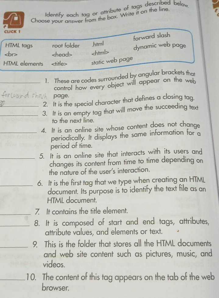 a Identify each tag or attribute of tags described below, 
Choose your answer from the box. Write it on the line. 
CLICK 1 
forward slash 
HTML tags root folder .html
dynamic web page 
HTML elements static web page 
_1. These are codes surrounded by angular brackets that 
control how every object will appear on the web 
page. 
2. It is the special character that defines a closing tag. 
__3. It is an empty tag that will move the succeeding text 
to the next line. 
_4. It is an online site whose content does not change 
periodically. It displays the same information for a 
period of time. 
_5. It is an online site that interacts with its users and 
changes its content from time to time depending on 
the nature of the user's interaction. 
_6. It is the first tag that we type when creating an HTML 
document. Its purpose is to identify the text file as an 
HTML document. 
_7. It contains the title element. 
_8. It is composed of start and end tags, attributes, 
attribute values, and elements or text. 
_9. This is the folder that stores all the HTML documents 
and web site content such as pictures, music, and 
videos. 
_10. The content of this tag appears on the tab of the web 
browser.