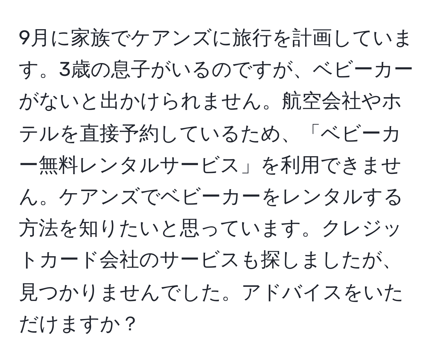 9月に家族でケアンズに旅行を計画しています。3歳の息子がいるのですが、ベビーカーがないと出かけられません。航空会社やホテルを直接予約しているため、「ベビーカー無料レンタルサービス」を利用できません。ケアンズでベビーカーをレンタルする方法を知りたいと思っています。クレジットカード会社のサービスも探しましたが、見つかりませんでした。アドバイスをいただけますか？