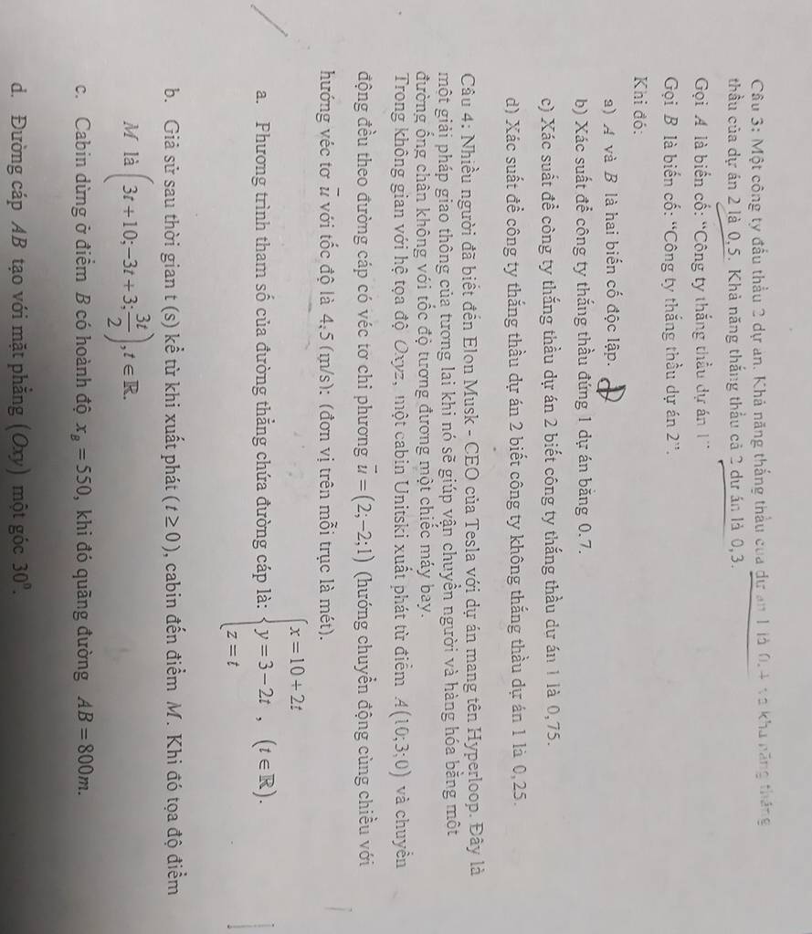 Một công ty đầu thầu 2 dự an. Khả năng thắng thầu của dự an 1 là 0.4 và kha năng tháng
thầu của dự án 2 là 0,5. Khả năng thắng thầu cả 2 dự án là 0,3.
Gọi A là biển cố: “Công ty thắng thầu dự án 1'
Gọi B là biến cố: “Công ty thắng thầu dự án 2''.
Khi đó:
a) A và B là hai biến cố độc lập.
b) Xác suất để công ty thắng thầu đúng 1 dự án băng 0.7.
c) Xác suất đề công ty thắng thầu dự án 2 biết công ty thắng thầu dư án 1 là 0,75.
d) Xác suất đề công ty thắng thầu dự án 2 biết công ty không thắng thầu dự án 1 là 0,25.
Câu 4: Nhiều người đã biết đến Elon Musk - CEO của Tesla với dự án mang tên Hyperloop. Đây là
một giải pháp giao thông của tương lai khi nó sẽ giúp vận chuyền người và hàng hóa bằng một
đường ống chân không với tốc độ tương đương một chiếc máy bay.
Trong không gian với hệ tọa độ Oxyz, một cabin Unitski xuất phát từ điểm A(10;3;0) và chuyển
động đều theo đường cáp có véc tơ chi phương vector u=(2;-2;1) (hướng chuyển động cùng chiều với
hướng véc tơ u với tốc độ là 4,5 (m/s): (đơn vị trên mỗi trục là mét).
a. Phương trình tham số của đường thẳng chứa đường cáp là: beginarrayl x=10+2t y=3-2t, z=tendarray. (t∈ R).
b. Giả sử sau thời gian t (s) kể từ khi xuất phát (t≥ 0) , cabin đến điểm M. Khi đó tọa độ điểm
M li(3t+10;-3t+3; 3t/2 ),t∈ R.
c. Cabin dừng ở điểm B có hoành độ x_B=550 , khi đó quāng đường AB=800m.
d. Đường cáp AB tạo với mặt phẳng (Oxy) một góc 30°.