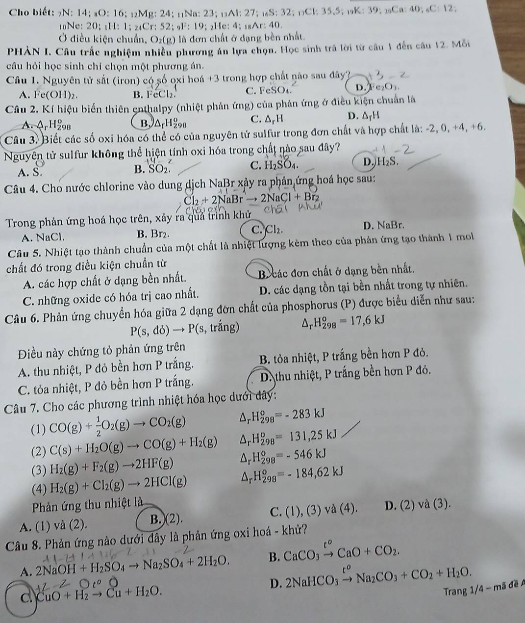 Cho biết: 7N: 14; #O: 16; ₁₂Mg: 24; 11Na: 23; ₁Al: 27; _16S:32;_17Cl:35,5;_19 K:39: 2oCa: 40; ₆C: 12;
10Ne: 20; 1H: 1; ₂₄Cr: 52; F: 19; ₂He: 4; ₁₈Ar: 40.
Ở điều kiện chuẩn, O_2(g) là đơn chất ở dạng bền nhất.
PHÀN I. Câu trắc nghiệm nhiều phương án lựa chọn. Học sinh trả lời từ câu 1 đến câu 12. Mỗi
câu hỏi học sinh chỉ chọn một phương án.
Câu 1. Nguyên tử sắt (iron) có số ọxi hoá +3 trong hợp chất nào sau đây?
A. Fe(OH)_2. B.é 1 2 C. FeSO₄. D. Fc₂ O_3
Câu 2. Kí hiệu biển thiên enthalpy (nhiệt phản ứng) của phản ứng ở điều kiện chuẩn là
A. ArH_(298)^o B. △ _fH_(298)^o C. ΔpH
D. ΔrH
Câu 3. Biết các số oxi hóa có thể có của nguyên tử sulfur trong đơn chất và hợp chất là: -2, 0, +4, +6.
Nguyên tử sulfur không thể hiện tính oxi hóa trong chất nào sau đây?
A. S. B. SO_2. C. H_2SO_4. D. H_2S
Câu 4. Cho nước chlorine vào dung dịch NaBr xảy ra phản ứng hoá học sau:
· + NaBr 2NaCl+Br_2
Trong phản ứng hoá học trên, xảy ra quả trình khử
C.
A. NaCl. B. Br₂. Cl_2. D. NaBr.
Câu 5. Nhiệt tạo thành chuẩn của một chất là nhiệt lượng kèm theo của phản ứng tạo thành 1 mol
chất đó trong điều kiện chuẩn từ
A. các hợp chất ở dạng bền nhất. B các đơn chất ở dạng bền nhất.
C. những oxide có hóa trị cao nhất. D. các dạng tồn tại bền nhất trong tự nhiên.
Câu 6. Phản ứng chuyển hóa giữa 2 dạng đơn chất của phosphorus (P) được biểu diễn như sau:
P(s,do)to P(s 3, trắng)
△ _rH_(298)^o=17,6kJ
Điều này chứng tỏ phản ứng trên
A. thu nhiệt, P đỏ bền hơn P trắng. B. tỏa nhiệt, P trắng bền hơn P đỏ.
C. tỏa nhiệt, P đỏ bền hơn P trắng. D. thu nhiệt, P trắng bền hơn P đỏ.
Câu 7. Cho các phương trình nhiệt hóa học dưới đây:
(1) CO(g)+ 1/2 O_2(g)to CO_2(g) △ _rH_(298)^o=-283kJ
(2) C(s)+H_2O(g)to CO(g)+H_2(g) △ _rH_(298)^o=131,25kJ
(3) H_2(g)+F_2(g)to 2HF(g) △ _rH_(298)^o=-546kJ
(4) H_2(g)+Cl_2(g)to 2HCl(g)
△ _rH_(298)^o=-184,62kJ
Phản ứng thu nhiệt là
A. (1) va(2). B.(2). C. (1),(3)va(4). D. (2)va(3).
Câu 8. Phản ứng nào dưới đây là phản ứng oxi hoá - khử?
A. 2NaOH+H_2SO_4to Na_2SO_4+2H_2O. B. CaCO_3xrightarrow t^oCaO+CO_2.
D. 2NaHCO_3xrightarrow t^oNa_2CO_3+CO_2+H_2O.
d CuO+H_2to Cu+H_2O.
Trang 1/ 4-n nã đề A