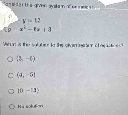 onsider the given system of equation s .
-y=13
(y=x^2-6x+3
What is the solution to the given system of equations?
(3,-6)
(4,-5)
(0,-13)
No solution