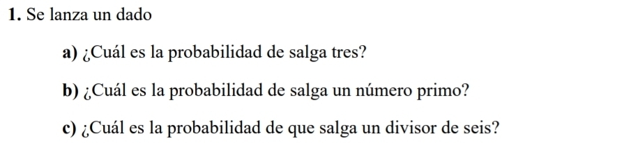 Se lanza un dado 
a) ¿Cuál es la probabilidad de salga tres? 
b) ¿Cuál es la probabilidad de salga un número primo? 
c) ¿Cuál es la probabilidad de que salga un divisor de seis?