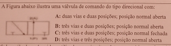 A Figura abaixo ilustra uma válvula de comando do tipo direcional com:
A: duas vias e duas posições; posição normal aberta
B: três vias e duas posições; posição normal aberta
C: três vias e duas posições; posição normal fechada
D: três vias e três posições; posição normal aberta