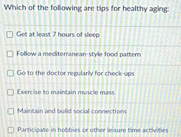 Which of the following are tips for healthy aging:
Get at least 7 hours of sleep
Follow a mediterranean-style food pattern
Go to the doctor regularly for check-ups
Exercise to maintain muscle mass
Maintain and build social connections
Participate in hobbies or other leisure time activities