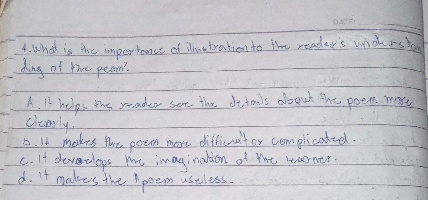 What is the importance of illustration to the reader's underston
ding of the peom?
A. It helps the reader see the defanls about the poem most
clesrly.
b. It makes the poem more difficult or complicatiel.
c. It devclops mhe imagination of the learner.
d. it makes the Apoem useless.