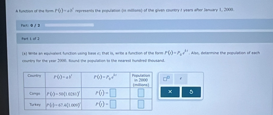 A function of the form P(t)=ab^t represents the population (in millions) of the given country t years after January 1, 2000.
Part: 0 / 2
Part 1 of 2
(a) Write an equivalent function using base e; that is, write a function of the form P(t)=P_0e^(kt). Also, determine the population of each
country for the year 2000. Round the population to the nearest hundred thousand.
□^(□) e
× 6