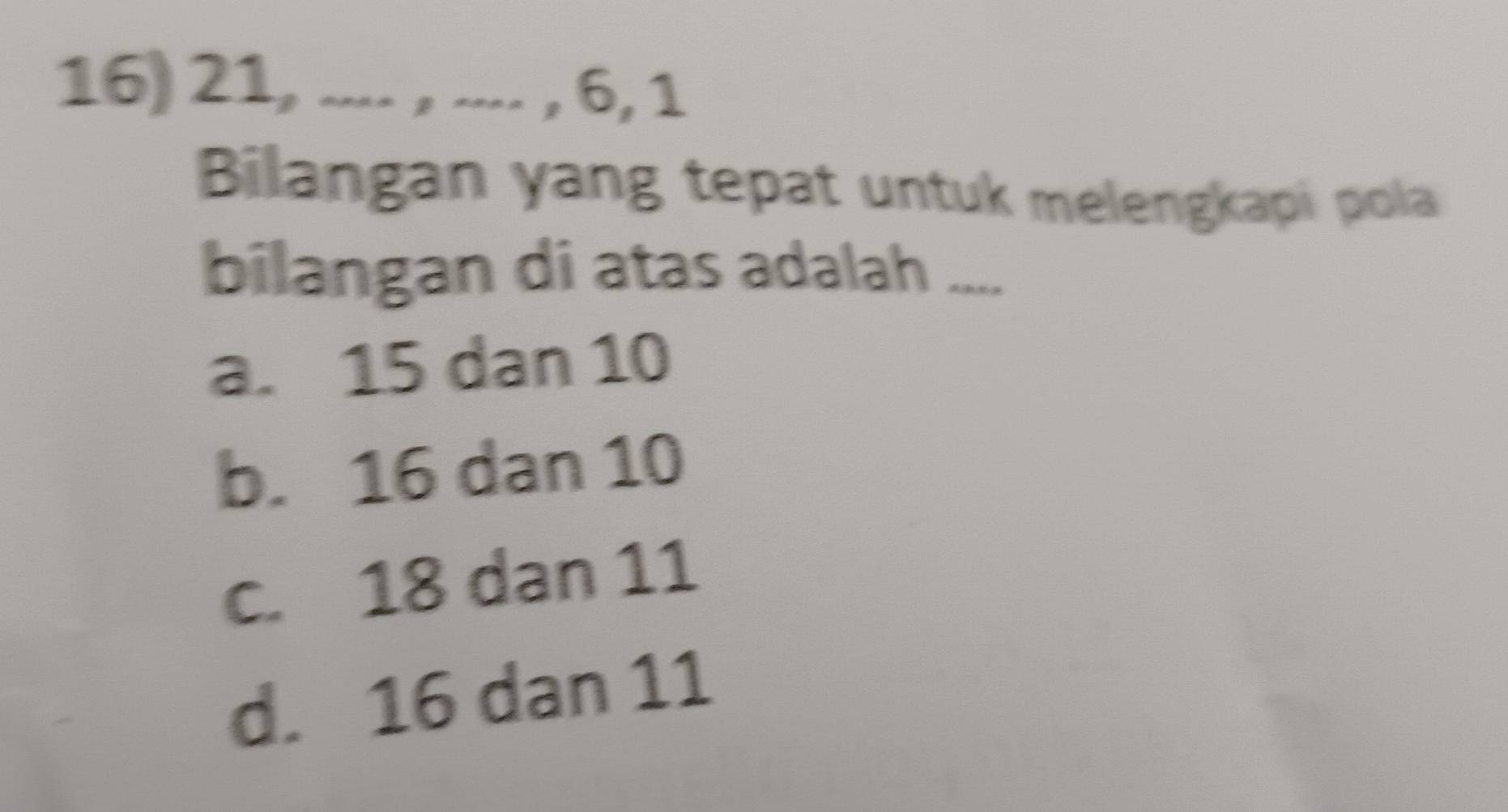 21, .... , .... , 6, 1
Bilangan yang tepat untuk melengkapi pola
bilangan di atas adalah ....
a. 15 dan 10
b. 16 dan 10
c. 18 dan 11
d. 16 dan 11