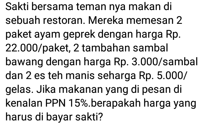 Sakti bersama teman nya makan di 
sebuah restoran. Mereka memesan 2
paket ayam geprek dengan harga Rp.
22.000 /paket, 2 tambahan sambal 
bawang dengan harga Rp. 3.000/ sambal 
dan 2 es teh manis seharga Rp. 5.000 / 
gelas. Jika makanan yang di pesan di 
kenalan PPN 15%.berapakah harga yang 
harus di bayar sakti?