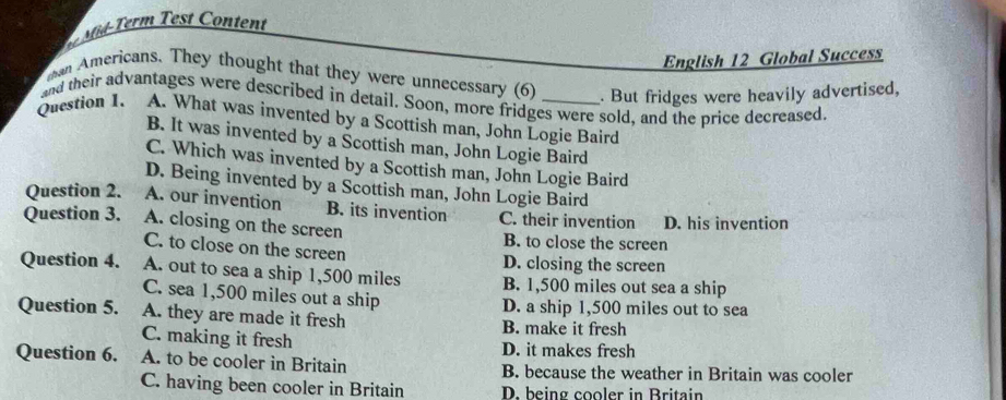 ontent
English 12 Global Success
than Americans. They thought that they were unnecessary (6) . But fridges were heavily advertised,
and their advantages were described in detail. Soon, more fridges were sold, and the price decreased.
Question 1. A. What was invented by a Scottish man, John Logie Baird
B. It was invented by a Scottish man, John Logie Baird
C. Which was invented by a Scottish man, John Logie Baird
D. Being invented by a Scottish man, John Logie Baird
Question 2. A. our invention B. its invention C. their invention D. his invention
Question 3. A. closing on the screen B. to close the screen
C. to close on the screen D. closing the screen
Question 4. A. out to sea a ship 1,500 miles B. 1,500 miles out sea a ship
C. sea 1,500 miles out a ship
D. a ship 1,500 miles out to sea
Question 5. A. they are made it fresh B. make it fresh
C. making it fresh D. it makes fresh
Question 6. A. to be cooler in Britain B. because the weather in Britain was cooler
C. having been cooler in Britain D. being cooler in Britain