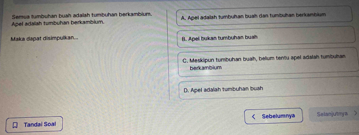 Semua tumbuhan buah adalah tumbuhan berkambium.
Apel adalah tumbuhan berkambium. A. Apel adalah tumbuhan buah dan tumbuhan berkambium
Maka dapat disimpulkan...
B. Apel bukan tumbuhan buah
C. Meskipun tumbuhan buah, belum tentu apel adalah tumbuhan
berkambium
D. Apel adalah tumbuhan buah
Tandai Soal Sebelumnya Selanjutnya