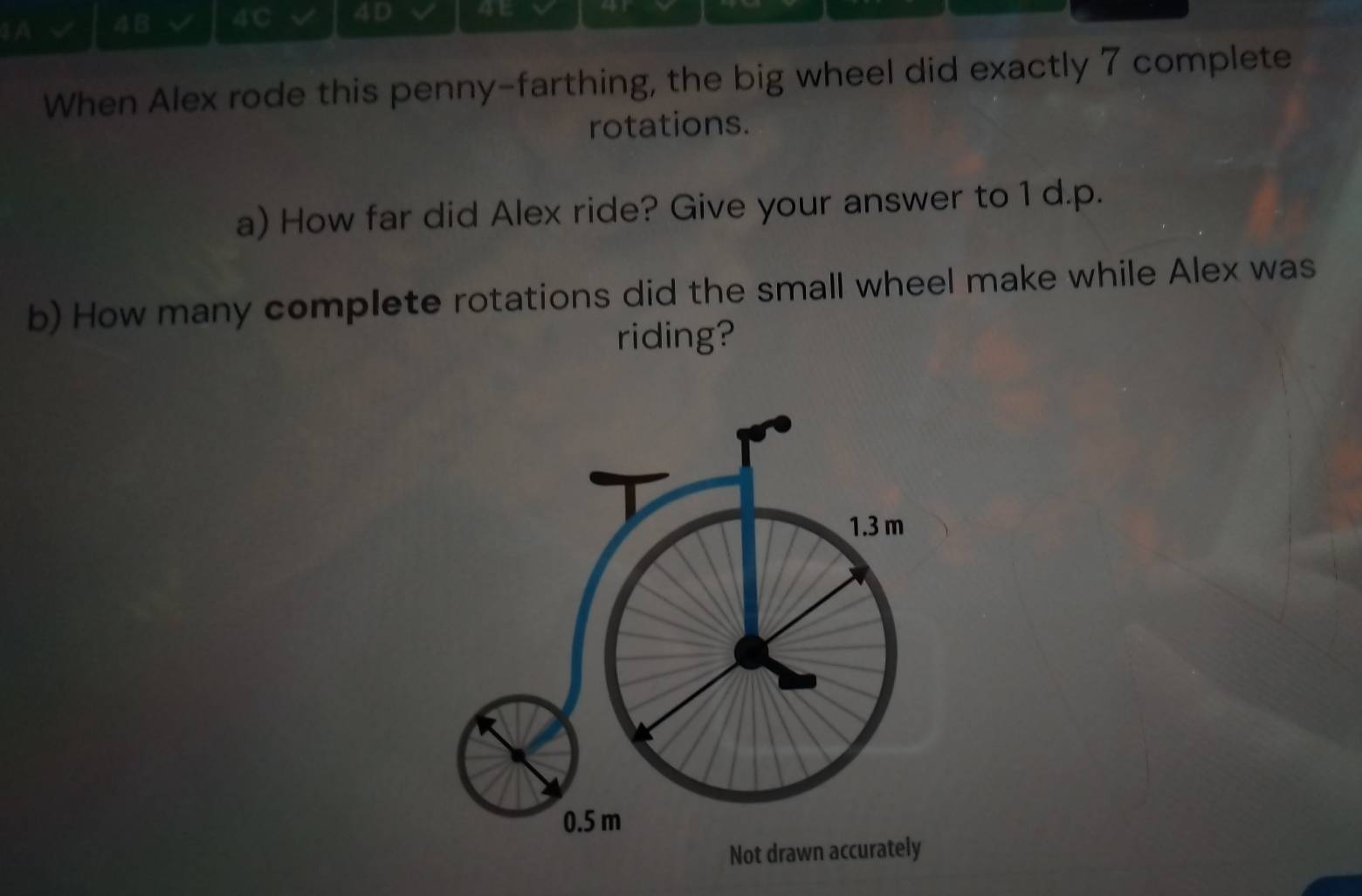 1A √ 4B a 4C 4D 4t 
When Alex rode this penny-farthing, the big wheel did exactly 7 complete 
rotations. 
a) How far did Alex ride? Give your answer to 1 d.p. 
b) How many complete rotations did the small wheel make while Alex was 
riding?
1.3 m
0.5 m
Not drawn accurately