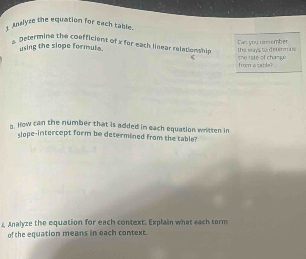 3, Analyze the equation for each table. 
a. Determine the coefficient of x for each linear relationship the ways to determine 
using the slope formula. Can you remember 
the rate of change 
from a table? 
b. How can the number that is added in each equation written in 
slope-intercept form be determined from the table? 
4. Analyze the equation for each context. Explain what each term 
of the equation means in each context.