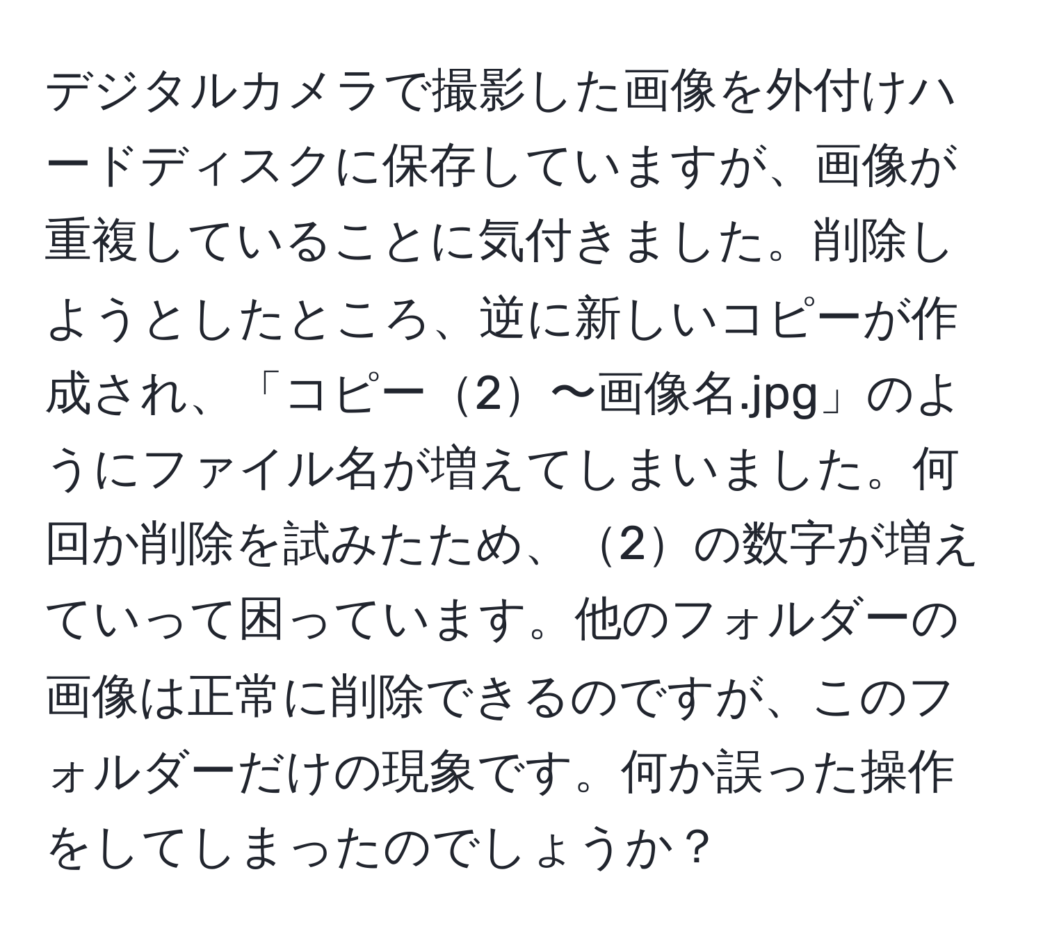 デジタルカメラで撮影した画像を外付けハードディスクに保存していますが、画像が重複していることに気付きました。削除しようとしたところ、逆に新しいコピーが作成され、「コピー2〜画像名.jpg」のようにファイル名が増えてしまいました。何回か削除を試みたため、2の数字が増えていって困っています。他のフォルダーの画像は正常に削除できるのですが、このフォルダーだけの現象です。何か誤った操作をしてしまったのでしょうか？