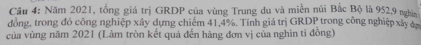 Năm 2021, tổng giá trị GRDP của vùng Trung du và miền núi Bắc Bộ là 952, 9 nghin 
đồng, trong đó công nghiệp xây dựng chiếm 41, 4%. Tính giá trị GRDP trong công nghiệp xây dựn 
của vùng năm 2021 (Làm tròn kết quả đến hàng đơn vị của nghìn tỉ đồng)