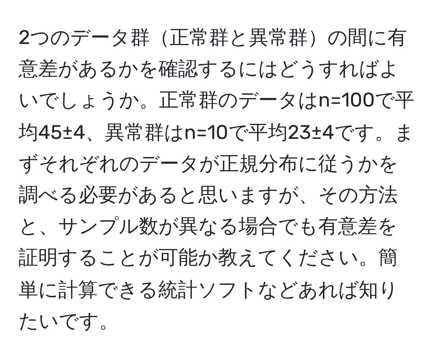 2つのデータ群正常群と異常群の間に有意差があるかを確認するにはどうすればよいでしょうか。正常群のデータはn=100で平均45±4、異常群はn=10で平均23±4です。まずそれぞれのデータが正規分布に従うかを調べる必要があると思いますが、その方法と、サンプル数が異なる場合でも有意差を証明することが可能か教えてください。簡単に計算できる統計ソフトなどあれば知りたいです。