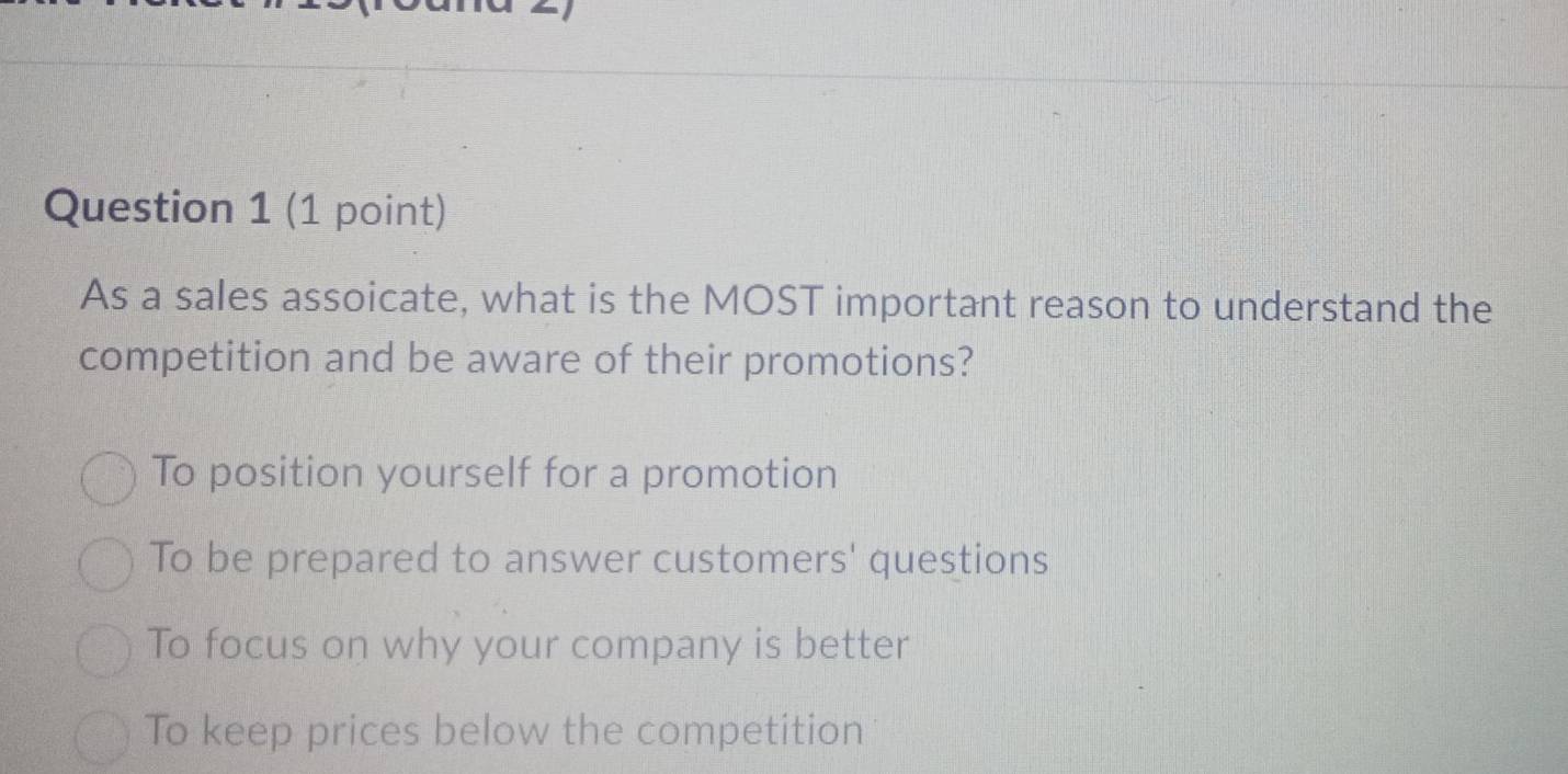 As a sales assoicate, what is the MOST important reason to understand the
competition and be aware of their promotions?
To position yourself for a promotion
To be prepared to answer customers' questions
To focus on why your company is better
To keep prices below the competition