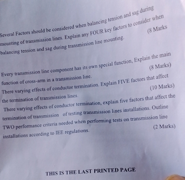 Several Factors should be considered when balancing tension and sag during 
(8 Marks 
mounting of transmission lines. Explain any FOUR key factors to consider when 
balancing tension and sag during transmission line mounting. 
Every transmission line component has its own special function, Explain the main 
(8 Marks) 
function of cross-arm in a transmission line. 
There varying effects of conductor termination. Explain FIVE factors that affect 
(10 Marks) 
the termination of transmission lines. 
There varying effects of conductor termination, explain five factors that affect the 
termination of transmission of testing transmission lines installations. Outline 
TWO performance criteria needed when performing tests on transmission line 
installations according to IEE regulations. (2 Marks) 
THIS IS THE LAST PRINTED PAGE